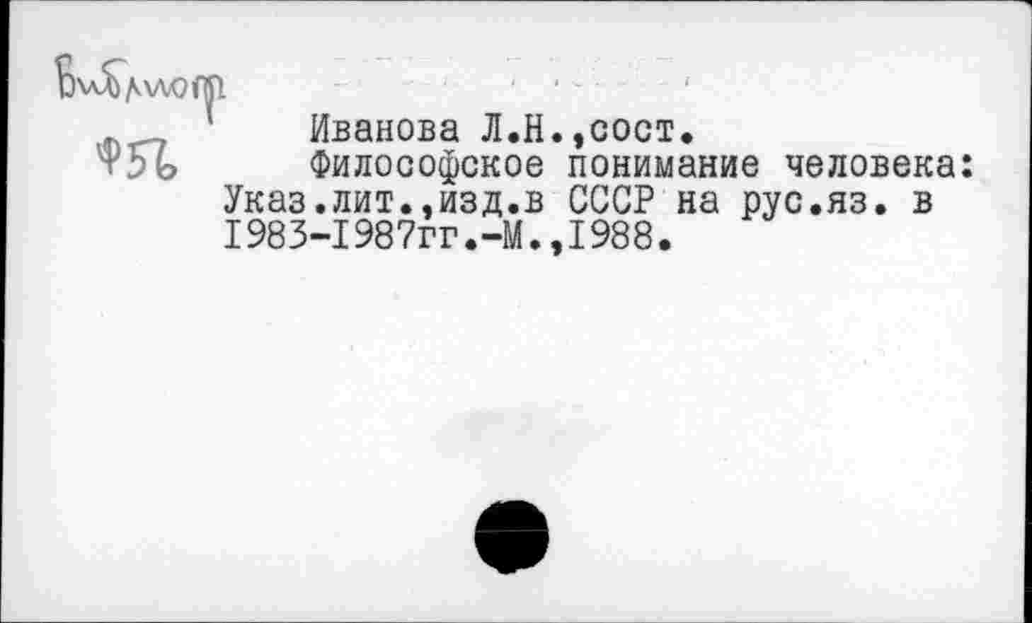 ﻿Ь\Д)/к\ЛОф	...
л 1 Иванова Л.Н.,сост.
т5ь Философское понимание человека: Указ.лит.,изд.в СССР на рус.яз. в I983-1987гг.-М.,1988.